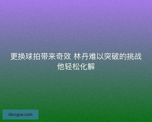 更换球拍带来奇效 林丹难以突破的挑战他轻松化解