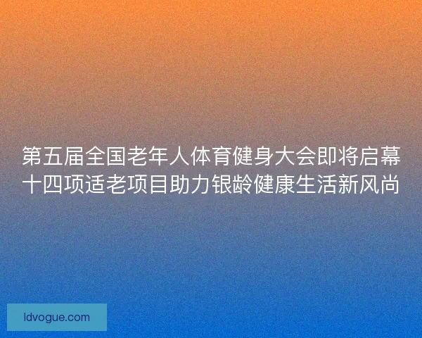 第五届全国老年人体育健身大会即将启幕十四项适老项目助力银龄健康生活新风尚