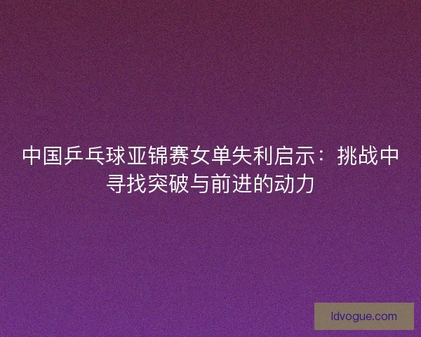 中国乒乓球亚锦赛女单失利启示：挑战中寻找突破与前进的动力