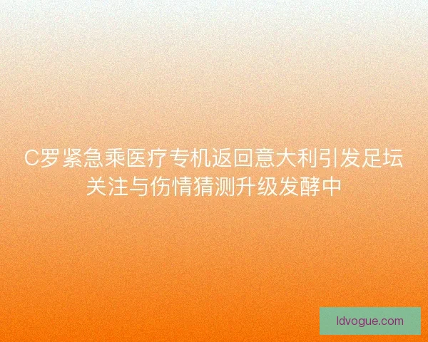 C罗紧急乘医疗专机返回意大利引发足坛关注与伤情猜测升级发酵中