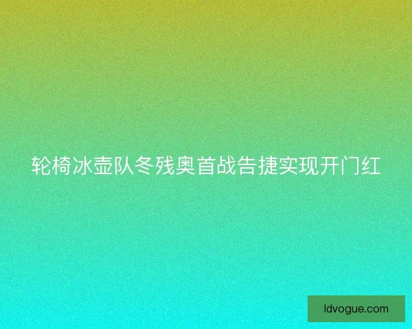 轮椅冰壶队冬残奥首战告捷实现开门红