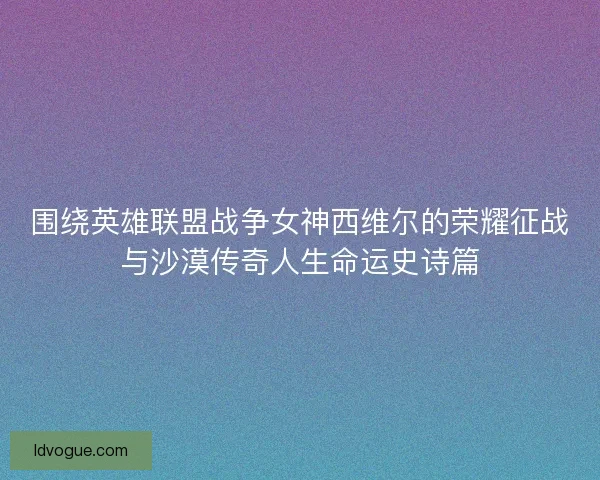 围绕英雄联盟战争女神西维尔的荣耀征战与沙漠传奇人生命运史诗篇