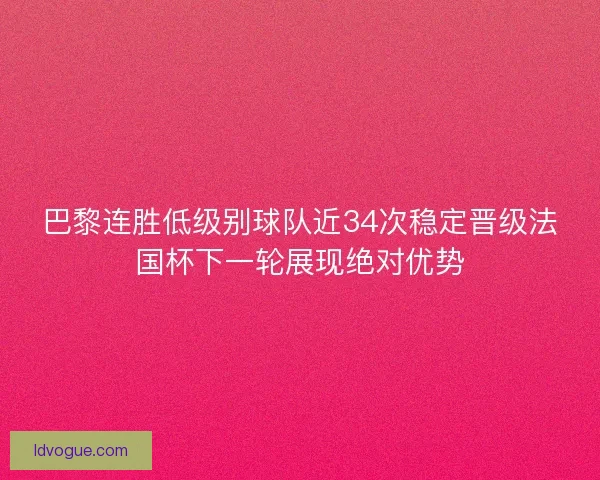巴黎连胜低级别球队近34次稳定晋级法国杯下一轮展现绝对优势