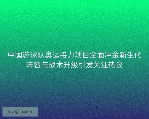 中国游泳队奥运接力项目全面冲金新生代阵容与战术升级引发关注热议