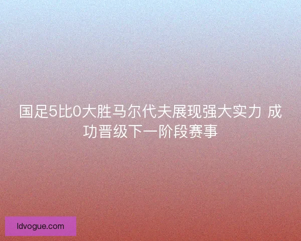 国足5比0大胜马尔代夫展现强大实力 成功晋级下一阶段赛事