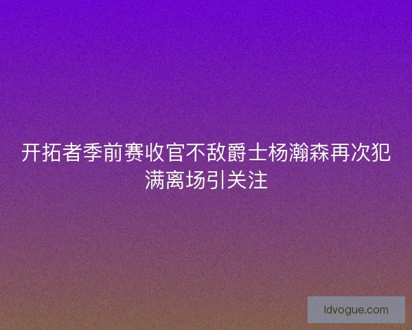 开拓者季前赛收官不敌爵士杨瀚森再次犯满离场引关注